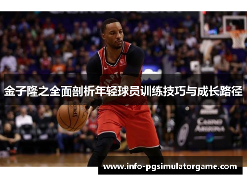 金子隆之全面剖析年轻球员训练技巧与成长路径