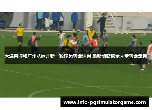 大连英博和广州队展开新一轮球员转会谈判 最新动态揭示未来转会走势