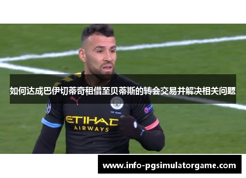 如何达成巴伊切蒂奇租借至贝蒂斯的转会交易并解决相关问题