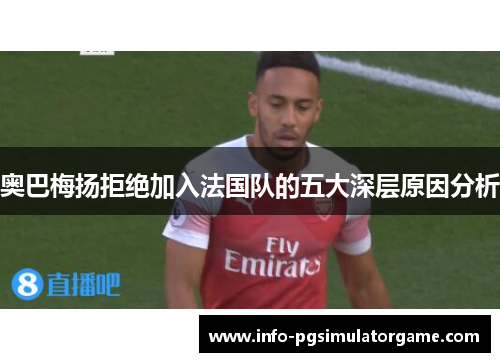 奥巴梅扬拒绝加入法国队的五大深层原因分析