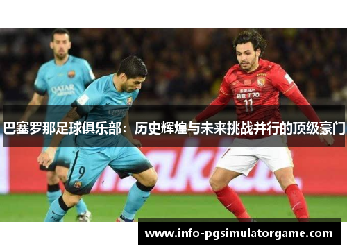 巴塞罗那足球俱乐部：历史辉煌与未来挑战并行的顶级豪门