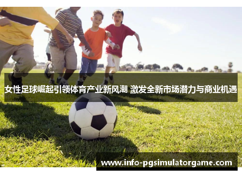 女性足球崛起引领体育产业新风潮 激发全新市场潜力与商业机遇